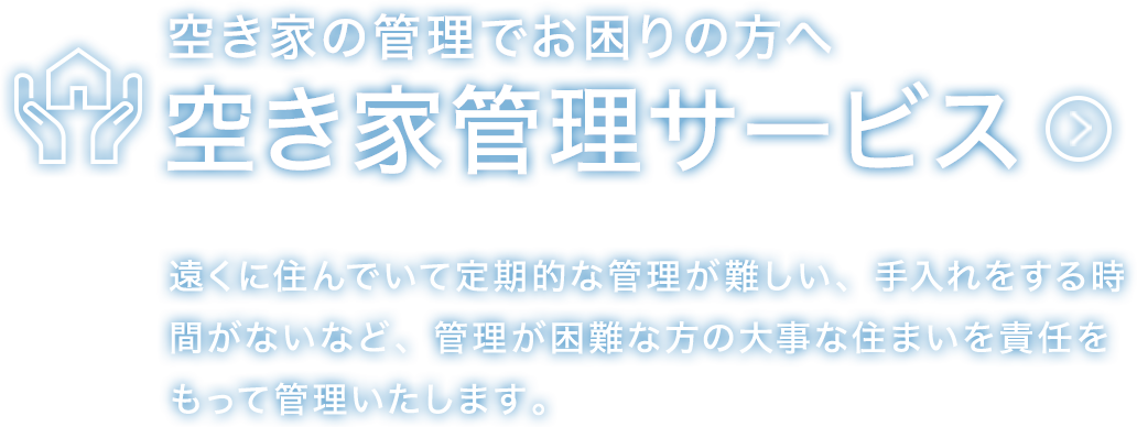 空き家の管理でお困りの方へ空き家管理サービス 遠くに住んでいて定期的な管理が難しい、手入れをする時間がないなど、管理が困難な方の大事な住まいを責任をもって管理いたします。